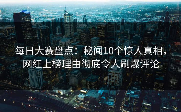 每日大赛盘点：秘闻10个惊人真相，网红上榜理由彻底令人刷爆评论