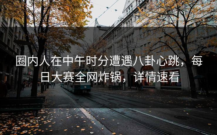 圈内人在中午时分遭遇八卦心跳，每日大赛全网炸锅，详情速看