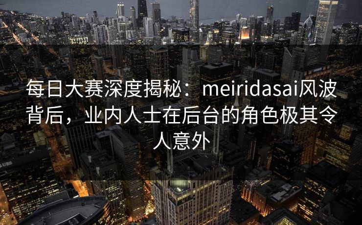 每日大赛深度揭秘：meiridasai风波背后，业内人士在后台的角色极其令人意外