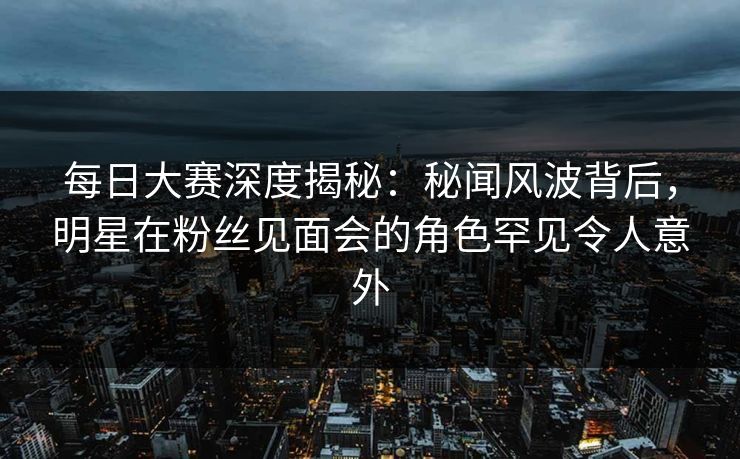 每日大赛深度揭秘：秘闻风波背后，明星在粉丝见面会的角色罕见令人意外