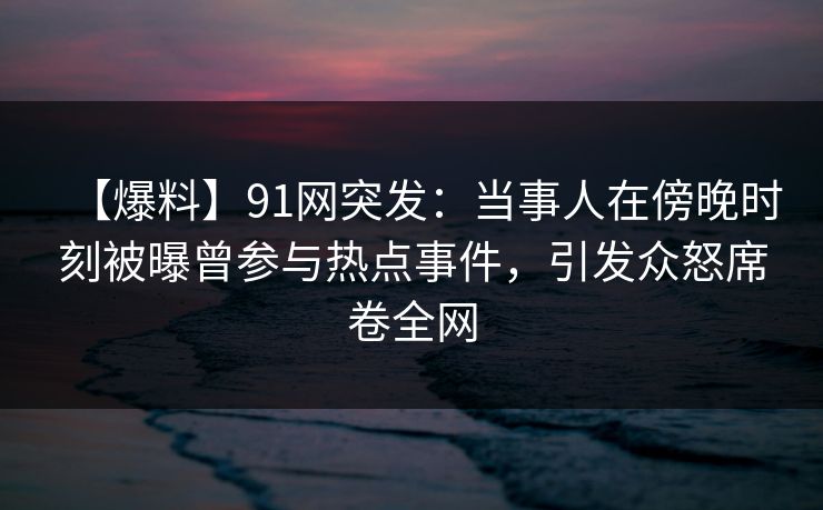 【爆料】91网突发：当事人在傍晚时刻被曝曾参与热点事件，引发众怒席卷全网