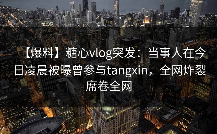 【爆料】糖心vlog突发：当事人在今日凌晨被曝曾参与tangxin，全网炸裂席卷全网