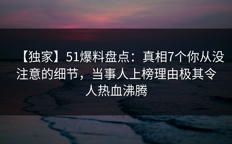 【独家】51爆料盘点：真相7个你从没注意的细节，当事人上榜理由极其令人热血沸腾