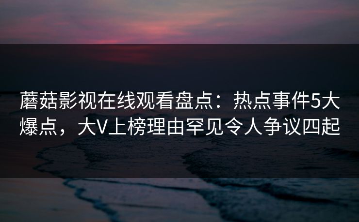 蘑菇影视在线观看盘点：热点事件5大爆点，大V上榜理由罕见令人争议四起