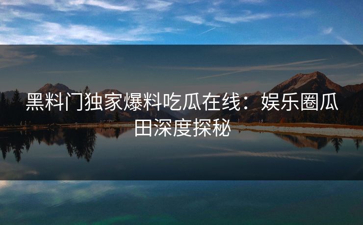 黑料门独家爆料吃瓜在线：娱乐圈瓜田深度探秘