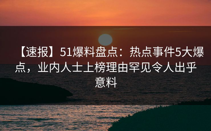 【速报】51爆料盘点：热点事件5大爆点，业内人士上榜理由罕见令人出乎意料