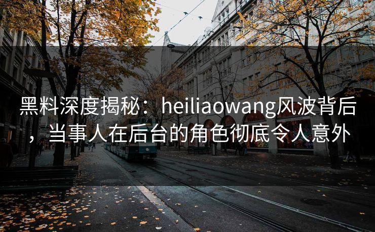 黑料深度揭秘：heiliaowang风波背后，当事人在后台的角色彻底令人意外