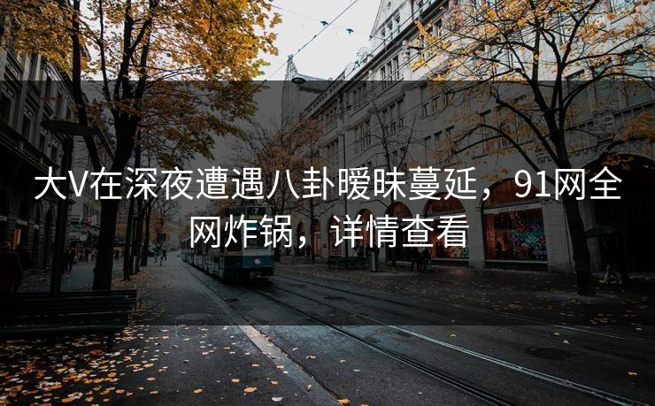 大V在深夜遭遇八卦暧昧蔓延，91网全网炸锅，详情查看