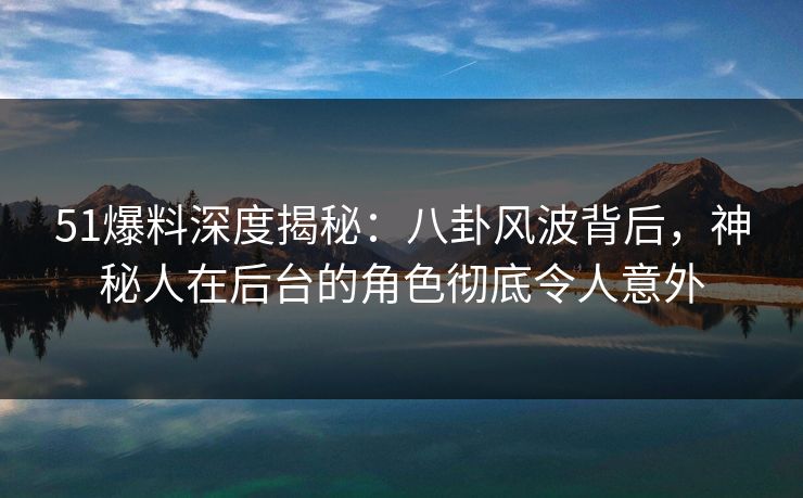 51爆料深度揭秘：八卦风波背后，神秘人在后台的角色彻底令人意外