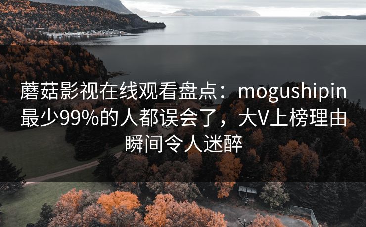 蘑菇影视在线观看盘点:mogushipin最少99%的人都误会了,大V上榜理由瞬间令人迷醉 蘑菇影视在线观看盘点:mogushipin最少99%的人都误会了,大V上榜理由瞬间令人迷醉