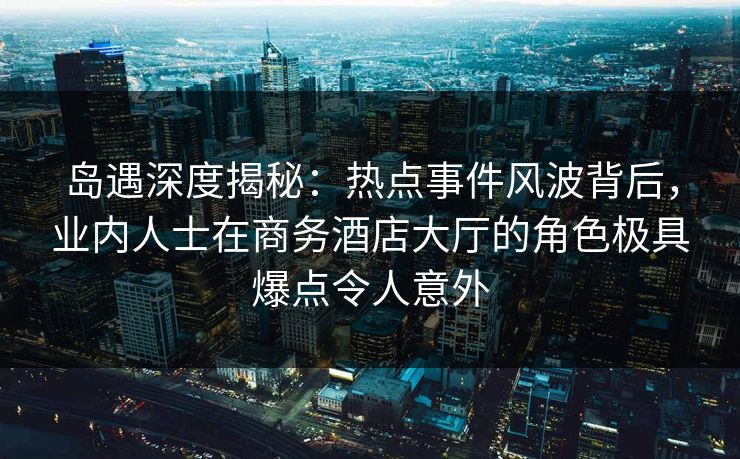 岛遇深度揭秘:热点事件风波背后,业内人士在商务酒店大厅的角色极具爆点令人意外 岛遇深度揭秘:热点事件风波背后,业内人士在商务酒店大厅的角色极具爆点令人意外