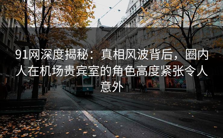 91网深度揭秘：真相风波背后，圈内人在机场贵宾室的角色高度紧张令人意外