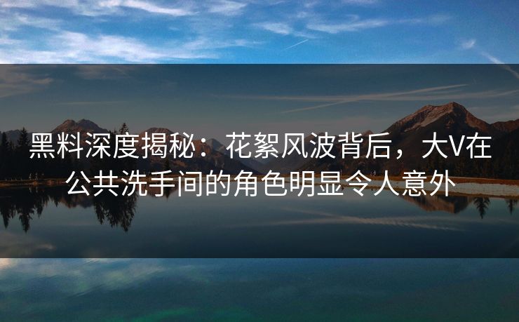 黑料深度揭秘：花絮风波背后，大V在公共洗手间的角色明显令人意外