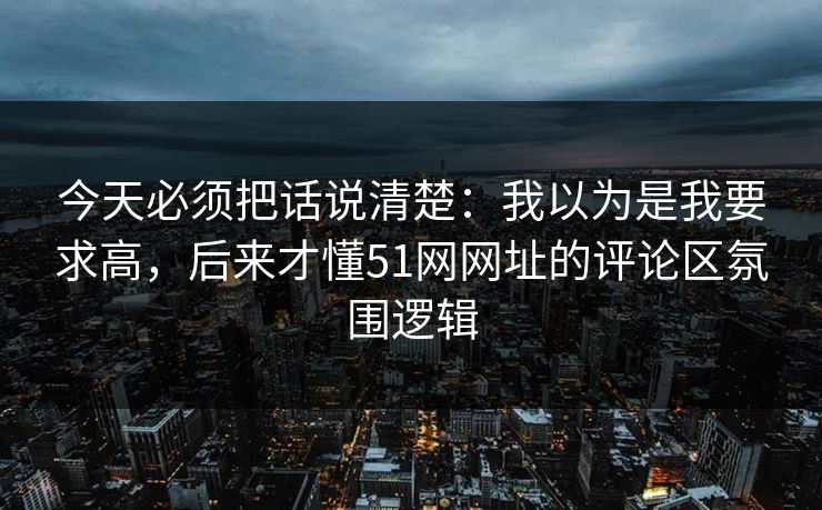 今天必须把话说清楚：我以为是我要求高，后来才懂51网网址的评论区氛围逻辑
