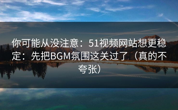 你可能从没注意：51视频网站想更稳定：先把BGM氛围这关过了（真的不夸张）