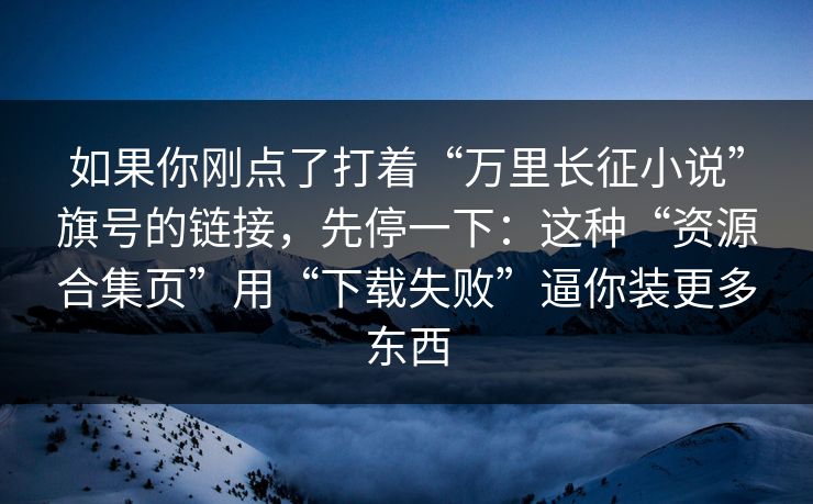 如果你刚点了打着“万里长征小说”旗号的链接，先停一下：这种“资源合集页”用“下载失败”逼你装更多东西