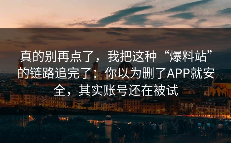 真的别再点了，我把这种“爆料站”的链路追完了：你以为删了APP就安全，其实账号还在被试
